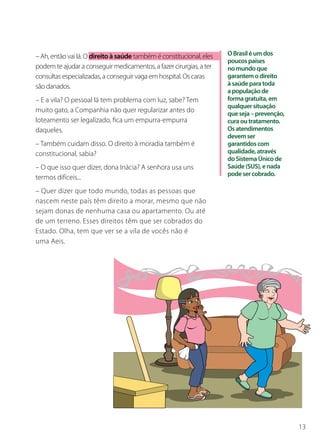 – Ah, então vai lá. O direito à saúde também é constitucional, eles   O Brasil é um dos
                                                                      poucos países
podem te ajudar a conseguir medicamentos, a fazer cirurgias, a ter    no mundo que
consultas especializadas, a conseguir vaga em hospital. Os caras      garantem o direito
são danados.                                                          à saúde para toda
                                                                      a população de
– E a vila? O pessoal lá tem problema com luz, sabe? Tem              forma gratuita, em
                                                                      qualquer situação
muito gato, a Companhia não quer regularizar antes do                 que seja – prevenção,
loteamento ser legalizado, fica um empurra-empurra                    cura ou tratamento.
daqueles.                                                             Os atendimentos
                                                                      devem ser
– Também cuidam disso. O direito à moradia também é                   garantidos com
constitucional, sabia?                                                qualidade, através
                                                                      do Sistema Único de
– O que isso quer dizer, dona Inácia? A senhora usa uns               Saúde (SUS), e nada
                                                                      pode ser cobrado.
termos difíceis...
– Quer dizer que todo mundo, todas as pessoas que
nascem neste país têm direito a morar, mesmo que não
sejam donas de nenhuma casa ou apartamento. Ou até
de um terreno. Esses direitos têm que ser cobrados do
Estado. Olha, tem que ver se a vila de vocês não é
uma Aeis.




                                                                                              13
 
