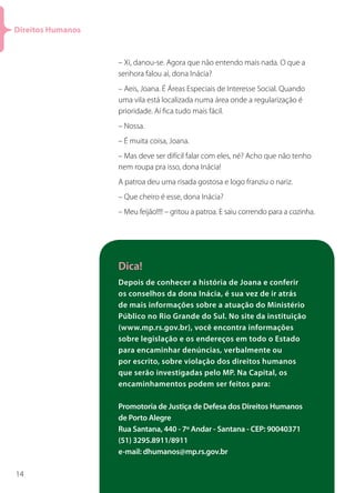 Direitos Humanos


                   – Xi, danou-se. Agora que não entendo mais nada. O que a
                   senhora falou aí, dona Inácia?
                   – Aeis, Joana. É Áreas Especiais de Interesse Social. Quando
                   uma vila está localizada numa área onde a regularização é
                   prioridade. Aí fica tudo mais fácil.
                   – Nossa.
                   – É muita coisa, Joana.
                   – Mas deve ser difícil falar com eles, né? Acho que não tenho
                   nem roupa pra isso, dona Inácia!
                   A patroa deu uma risada gostosa e logo franziu o nariz.
                   – Que cheiro é esse, dona Inácia?
                   – Meu feijão!!!! – gritou a patroa. E saiu correndo para a cozinha.




                   Dica!
                   Depois de conhecer a história de Joana e conferir
                   os conselhos da dona Inácia, é sua vez de ir atrás
                   de mais informações sobre a atuação do Ministério
                   Público no Rio Grande do Sul. No site da instituição
                   (www.mp.rs.gov.br), você encontra informações
                   sobre legislação e os endereços em todo o Estado
                   para encaminhar denúncias, verbalmente ou
                   por escrito, sobre violação dos direitos humanos
                   que serão investigadas pelo MP. Na Capital, os
                   encaminhamentos podem ser feitos para:

                   Promotoria de Justiça de Defesa dos Direitos Humanos
                   de Porto Alegre
                   Rua Santana, 440 - 7º Andar - Santana - CEP: 90040371
                   (51) 3295.8911/8911
                   e-mail: dhumanos@mp.rs.gov.br

14
 
