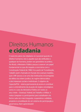 Direitos Humanos
e cidadania
O exercício pleno da cidadania só é possível quando os
direitos humanos, isto é, aqueles que são atribuídos a
qualquer ser humano, podem ser garantidos na prática.
No Brasil, o Ministério Público passou a exercer um papel
fundamental no que diz respeito a esse tema com a
Constituição Federal de 1988. Foi a partir da “Constituição
Cidadã”, assim chamada em função dos avanços trazidos,
que o MP passou a ser uma das instituições encarregadas
da defesa da ordem jurídica, do regime democrático
e dos interesses sociais e individuais. O objetivo do
CapacitaPOA - sistema permanente de ensino é contribuir
para o entendimento da atuação de órgãos estratégicos,
como é o caso do Ministério Público em todos os
seus níveis – Estadual, Federal, do Trabalho e Militar. A
meta é preparar os participantes para trabalharem de
forma cada vez mais integrada, cooperativa e solidária,
propícia à consolidação de um sistema de participação e
governança. Bom aprendizado!
                                                              3
 