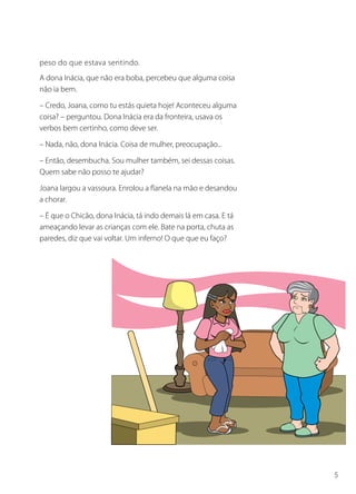 peso do que estava sentindo.
A dona Inácia, que não era boba, percebeu que alguma coisa
não ia bem.

– Credo, Joana, como tu estás quieta hoje! Aconteceu alguma
coisa? – perguntou. Dona Inácia era da fronteira, usava os
verbos bem certinho, como deve ser.

– Nada, não, dona Inácia. Coisa de mulher, preocupação...

– Então, desembucha. Sou mulher também, sei dessas coisas.
Quem sabe não posso te ajudar?

Joana largou a vassoura. Enrolou a flanela na mão e desandou
a chorar.

– É que o Chicão, dona Inácia, tá indo demais lá em casa. E tá
ameaçando levar as crianças com ele. Bate na porta, chuta as
paredes, diz que vai voltar. Um inferno! O que que eu faço?




                                                                 5
 