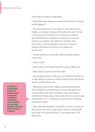Direitos Humanos


                         Dona Inácia consolou a empregada.

                         – Minha filha, não sabia que a coisa estava feia assim. Por que
                         vocês brigaram?

                         – Ele não queria fazer mais nada em casa, dona Inácia.
                         Perdeu o emprego, passava o dia bebendo pelos cantos
                         e acho que até tá metido com o pessoal do tráfico.
                         Quando bebia, me ameaçava, ameaçava as crianças,
                         chutava as cadeiras. Um inferno! O Jonatan, meu
                         mais velho, tava ficando igual. Até que um dia eu
                         troquei a fechadura da porta e não deixei ele
                         entrar mais.

                         – Fizeste muito bem, minha filha. Mas não podes deixar a
                         coisa assim...

                         – Assim como?

                         – Assim, solta no ar. Ele precisa ajudar a criar os filhos, ora.

                         – Não quero. Só quero me ver livre dele.

                         – Mas de jeito nenhum. Onde já se viu? Homem bota filho no
                         mundo, depois se cansa e a mulher ainda diz que não precisa
                         ajudar a cuidar? Precisa, sim.
    Conforme a           – Não quero, dona Inácia. Depois vou ficar devendo pra
    Constituição
    Federal, as
                         ele, entende? Vai sair dizendo por aí que é ele quem cria
    mulheres têm         os meus filhos, que bota comida em casa, que compra
    assegurada           uniforme da escola, essas coisas. Sabe como é, o povo acaba
    a igualdade
    de direitos e        acreditando. Mulher não tem vez, dona Inácia. O homem
    oportunidades,       sempre tem razão.
    sem que haja
    qualquer distinção   – Mas deixa de bobagem, minha filha. Tu tens o direito de
    entre homens e       não querer mais ele e, ainda assim, cobrar a participação
    mulheres.
                         do Chicão na criação dos filhos. É um dever dele. E um
                         direito teu.




6
 
