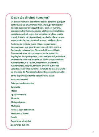 O que são direitos humanos?
Os direitos humanos são direitos básicos de todo e qualquer
ser humano. De uma maneira mais ampla, podemos dizer
que são quaisquer direitos atribuídos a um ser humano,
seja este mulher, homem, criança, adolescente, trabalhador,
presidiário, policial, negro, branco, indígena, idoso, pessoa
com deficiência, etc. A garantia desses direitos, bem como o
acesso a eles é o que permite alcançar a cidadania plena.
Ao longo da história, foram criados instrumentos
internacionais que garantissem esses direitos, como a
Declaração Universal dos Direitos do Homem (1948).
Da mesma forma, eles passaram a ser incluídos nas
legislações de alguns países, como na Constituição Federal
do Brasil de 1988 - em especial os Títulos I, Dos Princípios
Fundamentais, e o Título II, Dos Direitos e Garantias
Fundamentais. No país, também existem outras leis
voltadas aos direitos humanos (Estatuto do Idoso, Estatuto
da Criança e do Adolescente, Lei de Execuções Penais, etc).
Entre os principais temas e segmentos, estão:
Assistência social
Crianças e adolescentes
Educação
Idosos
Igualdade racial
Moradia
Meio ambiente
Mulheres
Pessoas com deficiência
Previdência Social
Saúde
Segurança alimentar
Segurança pública


                                                                7
 