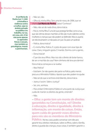 Direitos Humanos


             A Lei Maria da    – Não sei, não.
       Penha (Lei 11.340)
               criminaliza a   – Olha só, minha filha. Tem uma lei nova, de 2006, que se
           violência contra    chama Lei Maria da Penha. Sabia? Conhece?
         a mulher, seja no
           âmbito privado      – Não, não sei de nada disso, dona Inácia.
            ou público (no     – Pois é, minha filha. É uma lei que protege famílias como a tua,
          trabalho, na rua,
                               que são vítimas desses machões aí. Eles são muito valentes contra
        em casa, etc). A lei
         não pune apenas       mulheres e crianças que não podem se defender. Mas eu queria
               as agressões    ver eles levantarem a mão para um juiz. Ou para um policial.
          físicas e sexuais,
           mas também as       – Polícia, dona Inácia?
      psicológicas, morais     – É, minha filha: Polícia. É o jeito de parar com esse tipo de
            e patrimoniais.
                               coisa. Claro, ninguém gosta. É marido. Dormiu com a gente...
                               – Dona Inácia!!
                               – É pai dos teus filhos. Mas isso dá o direito de botar banca,
                               de ser o machão da casa? Nem dinheiro ele leva pra dentro!
                               Dona Inácia começava a se exaltar.
                               – Mas Polícia?
                               – Está bem. Se não queres dar parte na Polícia, pelo menos
                               procura o Ministério Público. Aposto que eles podem te ajudar.
                               – Não sei do que a senhora está falando, dona Inácia.
                               – Joana, é assim. Sabe a Justiça?
                               – Sei, sim, senhora.
                               – Pois então! O Ministério Público é uma parte da Justiça que
                               cuida de manter os direitos da gente, entende?
                               – Não.
                               – Olha: a gente tem um monte de direitos
                               garantidos na Constituição, né? Direito
                               à educação, direito à igualdade, direito à
                               informação, um monte de coisas. Então,
                               quem cuida de garantir esses direitos
                               para nós são os membros do Ministério
                               Público. No teu caso, podes conversar com eles pra
                               garantir teus direitos individuais, sobre os filhos, sobre a família,
                               direito à guarda das crianças, essas coisas. E também garantir o
8
 