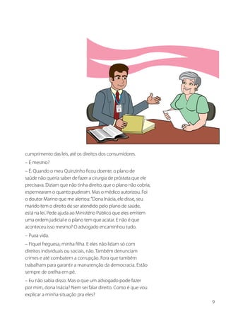 cumprimento das leis, até os direitos dos consumidores.
– É mesmo?
– É. Quando o meu Quinzinho ficou doente, o plano de
saúde não queria saber de fazer a cirurgia de próstata que ele
precisava. Diziam que não tinha direito, que o plano não cobria,
espernearam o quanto puderam. Mas o médico autorizou. Foi
o doutor Marino que me alertou: “Dona Inácia, ele disse, seu
marido tem o direito de ser atendido pelo plano de saúde,
está na lei. Pede ajuda ao Ministério Público que eles emitem
uma ordem judicial e o plano tem que acatar. E não é que
aconteceu isso mesmo? O advogado encaminhou tudo.
– Puxa vida.
– Fiquei freguesa, minha filha. E eles não lidam só com
direitos individuais ou sociais, não. Também denunciam
crimes e até combatem a corrupção. Fora que também
trabalham para garantir a manutenção da democracia. Estão
sempre de orelha em pé.
– Eu não sabia disso. Mas o que um advogado pode fazer
por mim, dona Inácia? Nem sei falar direito. Como é que vou
explicar a minha situação pra eles?
                                                                   9
 