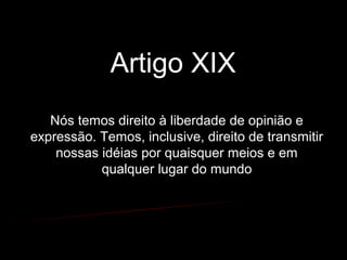 Artigo XIX
Nós temos direito à liberdade de opinião e
expressão. Temos, inclusive, direito de transmitir
nossas idéias por quaisquer meios e em
qualquer lugar do mundo