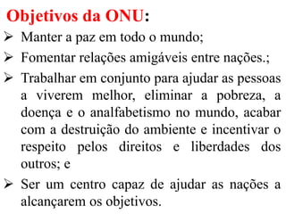 Objetivos da ONU:
 Manter a paz em todo o mundo;
 Fomentar relações amigáveis entre nações.;
 Trabalhar em conjunto para ajudar as pessoas
a viverem melhor, eliminar a pobreza, a
doença e o analfabetismo no mundo, acabar
com a destruição do ambiente e incentivar o
respeito pelos direitos e liberdades dos
outros; e
 Ser um centro capaz de ajudar as nações a
alcançarem os objetivos.
 