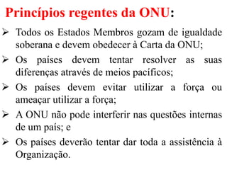 Princípios regentes da ONU:
 Todos os Estados Membros gozam de igualdade
soberana e devem obedecer à Carta da ONU;
 Os países devem tentar resolver as suas
diferenças através de meios pacíficos;
 Os países devem evitar utilizar a força ou
ameaçar utilizar a força;
 A ONU não pode interferir nas questões internas
de um país; e
 Os países deverão tentar dar toda a assistência à
Organização.
 
