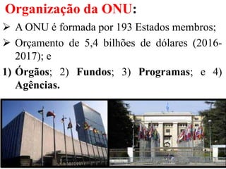 Organização da ONU:
 A ONU é formada por 193 Estados membros;
 Orçamento de 5,4 bilhões de dólares (2016-
2017); e
1) Órgãos; 2) Fundos; 3) Programas; e 4)
Agências.
 