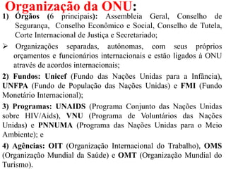 Organização da ONU:
1) Órgãos (6 principais): Assembleia Geral, Conselho de
Segurança, Conselho Econômico e Social, Conselho de Tutela,
Corte Internacional de Justiça e Secretariado;
 Organizações separadas, autônomas, com seus próprios
orçamentos e funcionários internacionais e estão ligados à ONU
através de acordos internacionais;
2) Fundos: Unicef (Fundo das Nações Unidas para a Infância),
UNFPA (Fundo de População das Nações Unidas) e FMI (Fundo
Monetário Internacional);
3) Programas: UNAIDS (Programa Conjunto das Nações Unidas
sobre HIV/Aids), VNU (Programa de Voluntários das Nações
Unidas) e PNNUMA (Programa das Nações Unidas para o Meio
Ambiente); e
4) Agências: OIT (Organização Internacional do Trabalho), OMS
(Organização Mundial da Saúde) e OMT (Organização Mundial do
Turismo).
 