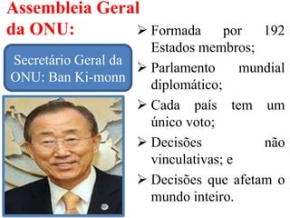 Assembleia Geral
da ONU:  Formada por 192
Estados membros;
 Parlamento mundial
diplomático;
 Cada país tem um
único voto;
 Decisões não
vinculativas; e
 Decisões que afetam o
mundo inteiro.
Secretário Geral da
ONU: Ban Ki-monn
 