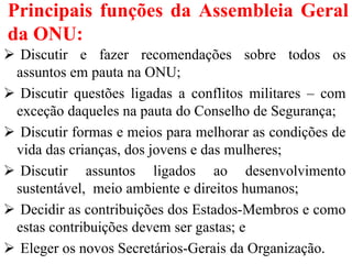 Principais funções da Assembleia Geral
da ONU:
 Discutir e fazer recomendações sobre todos os
assuntos em pauta na ONU;
 Discutir questões ligadas a conflitos militares – com
exceção daqueles na pauta do Conselho de Segurança;
 Discutir formas e meios para melhorar as condições de
vida das crianças, dos jovens e das mulheres;
 Discutir assuntos ligados ao desenvolvimento
sustentável, meio ambiente e direitos humanos;
 Decidir as contribuições dos Estados-Membros e como
estas contribuições devem ser gastas; e
 Eleger os novos Secretários-Gerais da Organização.
 