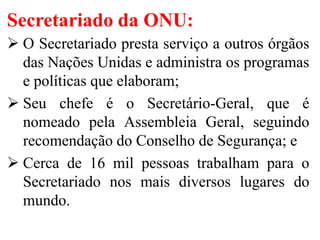 Secretariado da ONU:
 O Secretariado presta serviço a outros órgãos
das Nações Unidas e administra os programas
e políticas que elaboram;
 Seu chefe é o Secretário-Geral, que é
nomeado pela Assembleia Geral, seguindo
recomendação do Conselho de Segurança; e
 Cerca de 16 mil pessoas trabalham para o
Secretariado nos mais diversos lugares do
mundo.
 