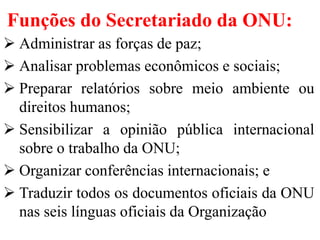 Funções do Secretariado da ONU:
 Administrar as forças de paz;
 Analisar problemas econômicos e sociais;
 Preparar relatórios sobre meio ambiente ou
direitos humanos;
 Sensibilizar a opinião pública internacional
sobre o trabalho da ONU;
 Organizar conferências internacionais; e
 Traduzir todos os documentos oficiais da ONU
nas seis línguas oficiais da Organização
 