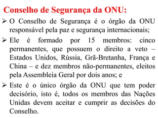 Conselho de Segurança da ONU:
 O Conselho de Segurança é o órgão da ONU
responsável pela paz e segurança internacionais;
 Ele é formado por 15 membros: cinco
permanentes, que possuem o direito a veto –
Estados Unidos, Rússia, Grã-Bretanha, França e
China – e dez membros não-permanentes, eleitos
pela Assembleia Geral por dois anos; e
 Este é o único órgão da ONU que tem poder
decisório, isto é, todos os membros das Nações
Unidas devem aceitar e cumprir as decisões do
Conselho.
 