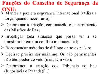 Funções do Conselho de Segurança da
ONU:
 Manter a paz e a segurança internacional (utiliza a
força, quando necessário);
 Determinar a criação, continuação e encerramento
das Missões de Paz;
 Investigar toda situação que possa vir a se
transformar em um conflito internacional;
 Recomendar métodos de diálogo entre os países;
 Decisão precisa ser unânime; Os não permanentes
não têm poder de veto (mas, têm voz);
 Determinou a criação dos Tribunais ad hoc
(Iugoslávia e Ruanda)[...]
 