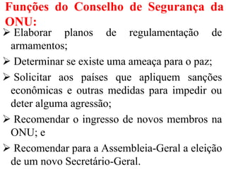 Funções do Conselho de Segurança da
ONU:
 Elaborar planos de regulamentação de
armamentos;
 Determinar se existe uma ameaça para o paz;
 Solicitar aos países que apliquem sanções
econômicas e outras medidas para impedir ou
deter alguma agressão;
 Recomendar o ingresso de novos membros na
ONU; e
 Recomendar para a Assembleia-Geral a eleição
de um novo Secretário-Geral.
 