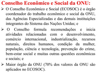 Conselho Econômico e Social da ONU:
 O Conselho Econômico e Social (ECOSOC) é o órgão
coordenador do trabalho econômico e social da ONU,
das Agências Especializadas e das demais instituições
integrantes do Sistema das Nações Unidas; e
 O Conselho formula recomendações e inicia
atividades relacionadas com o desenvolvimento,
comércio internacional, industrialização, recursos
naturais, direitos humanos, condição da mulher,
população, ciência e tecnologia, prevenção do crime,
bem-estar social e muitas outras questões econômicas
e sociais; e
 Maior órgão da ONU (70% dos valores da ONU são
aplicados no ECOSOC).
 