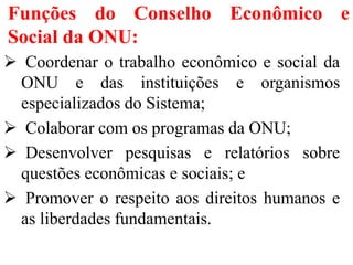 Funções do Conselho Econômico e
Social da ONU:
 Coordenar o trabalho econômico e social da
ONU e das instituições e organismos
especializados do Sistema;
 Colaborar com os programas da ONU;
 Desenvolver pesquisas e relatórios sobre
questões econômicas e sociais; e
 Promover o respeito aos direitos humanos e
as liberdades fundamentais.
 