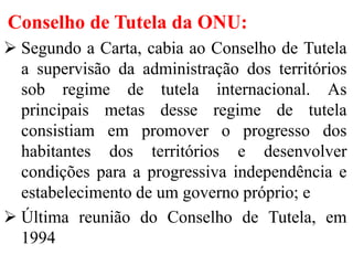 Conselho de Tutela da ONU:
 Segundo a Carta, cabia ao Conselho de Tutela
a supervisão da administração dos territórios
sob regime de tutela internacional. As
principais metas desse regime de tutela
consistiam em promover o progresso dos
habitantes dos territórios e desenvolver
condições para a progressiva independência e
estabelecimento de um governo próprio; e
 Última reunião do Conselho de Tutela, em
1994
 