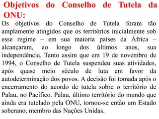 Objetivos do Conselho de Tutela da
ONU:
Os objetivos do Conselho de Tutela foram tão
amplamente atingidos que os territórios inicialmente sob
esse regime – em sua maioria países da África –
alcançaram, ao longo dos últimos anos, sua
independência. Tanto assim que em 19 de novembro de
1994, o Conselho de Tutela suspendeu suas atividades,
após quase meio século de luta em favor da
autodeterminação dos povos. A decisão foi tomada após o
encerramento do acordo de tutela sobre o território de
Palau, no Pacífico. Palau, último território do mundo que
ainda era tutelado pela ONU, tornou-se então um Estado
soberano, membro das Nações Unidas.
 