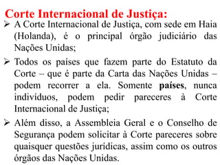 Corte Internacional de Justiça:
 A Corte Internacional de Justiça, com sede em Haia
(Holanda), é o principal órgão judiciário das
Nações Unidas;
 Todos os países que fazem parte do Estatuto da
Corte – que é parte da Carta das Nações Unidas –
podem recorrer a ela. Somente países, nunca
indivíduos, podem pedir pareceres à Corte
Internacional de Justiça;
 Além disso, a Assembleia Geral e o Conselho de
Segurança podem solicitar à Corte pareceres sobre
quaisquer questões jurídicas, assim como os outros
órgãos das Nações Unidas.
 