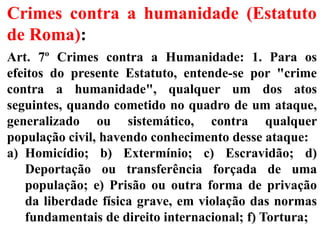 Crimes contra a humanidade (Estatuto
de Roma):
Art. 7º Crimes contra a Humanidade: 1. Para os
efeitos do presente Estatuto, entende-se por "crime
contra a humanidade", qualquer um dos atos
seguintes, quando cometido no quadro de um ataque,
generalizado ou sistemático, contra qualquer
população civil, havendo conhecimento desse ataque:
a) Homicídio; b) Extermínio; c) Escravidão; d)
Deportação ou transferência forçada de uma
população; e) Prisão ou outra forma de privação
da liberdade física grave, em violação das normas
fundamentais de direito internacional; f) Tortura;
 