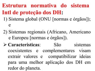 Estrutura normativa do sistema
Intl de proteção dos DH:
1) Sistema global (ONU [normas e órgãos]);
e
2) Sistemas regionais (Africano, Americano
e Europeu [normas e órgãos]).
 Características: São sistemas
coexistentes e complementares visam
extrair valores e compatibilizar ideias
para uma melhor aplicação dos DH em
redor do planeta.
 