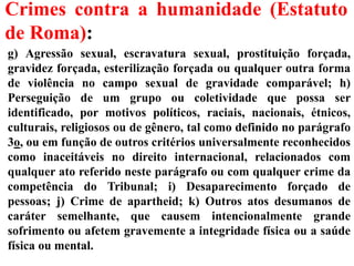 Crimes contra a humanidade (Estatuto
de Roma):
g) Agressão sexual, escravatura sexual, prostituição forçada,
gravidez forçada, esterilização forçada ou qualquer outra forma
de violência no campo sexual de gravidade comparável; h)
Perseguição de um grupo ou coletividade que possa ser
identificado, por motivos políticos, raciais, nacionais, étnicos,
culturais, religiosos ou de gênero, tal como definido no parágrafo
3o, ou em função de outros critérios universalmente reconhecidos
como inaceitáveis no direito internacional, relacionados com
qualquer ato referido neste parágrafo ou com qualquer crime da
competência do Tribunal; i) Desaparecimento forçado de
pessoas; j) Crime de apartheid; k) Outros atos desumanos de
caráter semelhante, que causem intencionalmente grande
sofrimento ou afetem gravemente a integridade física ou a saúde
física ou mental.
 