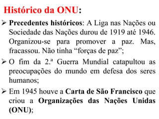 Histórico da ONU:
 Precedentes históricos: A Liga nas Nações ou
Sociedade das Nações durou de 1919 até 1946.
Organizou-se para promover a paz. Mas,
fracassou. Não tinha “forças de paz”;
 O fim da 2.ª Guerra Mundial catapultou as
preocupações do mundo em defesa dos seres
humanos;
 Em 1945 houve a Carta de São Francisco que
criou a Organizações das Nações Unidas
(ONU);
 