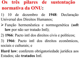 Os três pilares de sustentação
normativa da ONU:
1) 10 de dezembro de 1948: Declaração
Universal dos Direitos Humanos;
 Função hermenêutica e normogenética (soft
law por não ser tratado Intl);
2) 1966: Pacto intl dos direitos civis e políticos;
3) 1966: Pacto intl dos direitos econômicos,
sociais e culturais; e
Hard law: conferem obrigatoriedade jurídica aos
Estados; são tratados Intl.
 