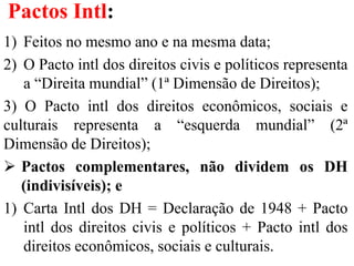 Pactos Intl:
1) Feitos no mesmo ano e na mesma data;
2) O Pacto intl dos direitos civis e políticos representa
a “Direita mundial” (1ª Dimensão de Direitos);
3) O Pacto intl dos direitos econômicos, sociais e
culturais representa a “esquerda mundial” (2ª
Dimensão de Direitos);
 Pactos complementares, não dividem os DH
(indivisíveis); e
1) Carta Intl dos DH = Declaração de 1948 + Pacto
intl dos direitos civis e políticos + Pacto intl dos
direitos econômicos, sociais e culturais.
 