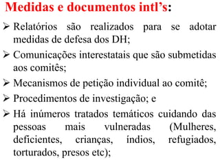 Medidas e documentos intl’s:
 Relatórios são realizados para se adotar
medidas de defesa dos DH;
 Comunicações interestatais que são submetidas
aos comitês;
 Mecanismos de petição individual ao comitê;
 Procedimentos de investigação; e
 Há inúmeros tratados temáticos cuidando das
pessoas mais vulneradas (Mulheres,
deficientes, crianças, índios, refugiados,
torturados, presos etc);
 