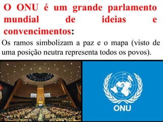 O ONU é um grande parlamento
mundial de ideias e
convencimentos:
Os ramos simbolizam a paz e o mapa (visto de
uma posição neutra representa todos os povos).
 