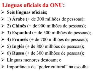 Línguas oficiais da ONU:
 Seis línguas oficiais;
 1) Árabe (+ de 300 milhões de pessoas);
 2) Chinês (+ de 900 milhões de pessoas);
 3) Espanhol (+ de 500 milhões de pessoas);
 4) Francês (+ de 700 milhões de pessoas);
 5) Inglês (+ de 800 milhões de pessoas);
 6) Russo (+ de 300 milhões de pessoas);
 Línguas menores destoam; e
 Importância de “poder cultural” na escolha.
 