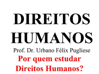 DIREITOS
HUMANOS
Prof. Dr. Urbano Félix Pugliese
Por quem estudar
Direitos Humanos?
 