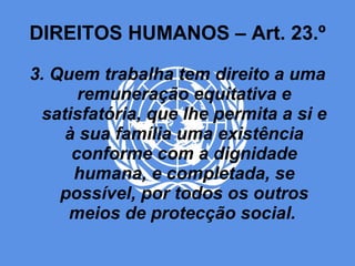 DIREITOS HUMANOS – Art. 23.º 3. Quem trabalha tem direito a uma remuneração equitativa e satisfatória, que lhe permita a si e à sua família uma existência conforme com a dignidade humana, e completada, se possível, por todos os outros meios de protecção social.   