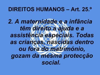 DIREITOS HUMANOS – Art. 25.º 2. A maternidade e a infância têm direito a ajuda e a assistência especiais. Todas as crianças, nascidas dentro ou fora do matrimónio, gozam da mesma protecção social.  