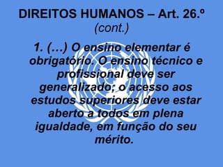 DIREITOS HUMANOS – Art. 26.º  (cont.) 1. (…)  O ensino elementar é obrigatório. O ensino técnico e profissional deve ser generalizado; o acesso aos estudos superiores deve estar aberto a todos em plena igualdade, em função do seu mérito.   