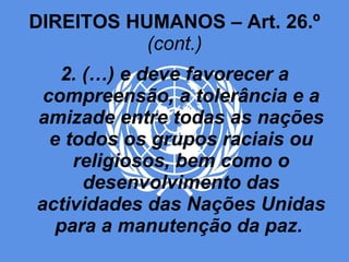 DIREITOS HUMANOS – Art. 26.º  (cont.) 2. (…) e deve favorecer a compreensão, a tolerância e a amizade entre todas as nações e todos os grupos raciais ou religiosos, bem como o desenvolvimento das actividades das Nações Unidas para a manutenção da paz.   