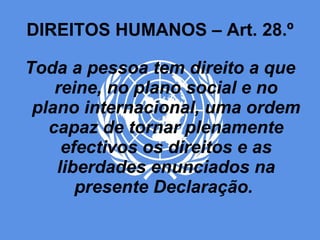 DIREITOS HUMANOS – Art. 28.º Toda a pessoa tem direito a que reine, no plano social e no plano internacional, uma ordem capaz de tornar plenamente efectivos os direitos e as liberdades enunciados na presente Declaração.  