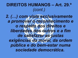 DIREITOS HUMANOS – Art. 29.º  (cont.) 2. (…) com vista exclusivamente a promover o reconhecimento e o respeito dos direitos e liberdades dos outros e a fim de satisfazer as justas exigências da moral, da ordem pública e do bem-estar numa sociedade democrática.   