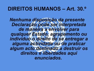 DIREITOS HUMANOS – Art. 30.º Nenhuma disposição da presente Declaração pode ser interpretada de maneira a envolver para qualquer Estado, agrupamento ou indivíduo o direito de se entregar a alguma actividade ou de praticar algum acto destinado a destruir os direitos e liberdades aqui enunciados.   