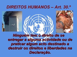DIREITOS HUMANOS – Art. 30.º Ninguém tem o direito de se entregar a alguma actividade ou de praticar algum acto destinado a destruir os direitos e liberdades na Declaração. 