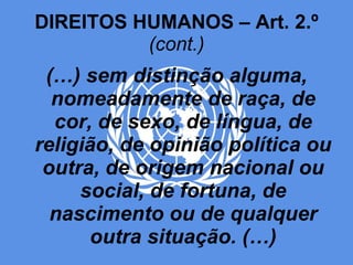 DIREITOS HUMANOS – Art. 2.º  (cont.) (…) sem distinção alguma, nomeadamente de raça, de cor, de sexo, de língua, de religião, de opinião política ou outra, de origem nacional ou social, de fortuna, de nascimento ou de qualquer outra situação. (…) 