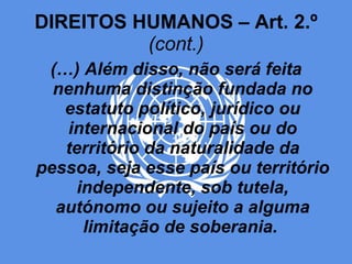 DIREITOS HUMANOS – Art. 2.º  (cont.) (…) Além disso, não será feita nenhuma distinção fundada no estatuto político, jurídico ou internacional do país ou do território da naturalidade da pessoa, seja esse país ou território independente, sob tutela, autónomo ou sujeito a alguma limitação de soberania.   