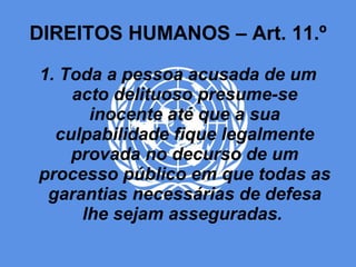 DIREITOS HUMANOS – Art. 11.º 1. Toda a pessoa acusada de um acto delituoso presume-se inocente até que a sua culpabilidade fique legalmente provada no decurso de um processo público em que todas as garantias necessárias de defesa lhe sejam asseguradas.  
