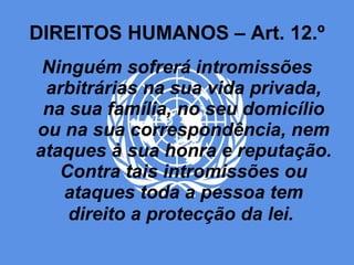 DIREITOS HUMANOS – Art. 12.º Ninguém sofrerá intromissões arbitrárias na sua vida privada, na sua família, no seu domicílio ou na sua correspondência, nem ataques à sua honra e reputação. Contra tais intromissões ou ataques toda a pessoa tem direito a protecção da lei.   