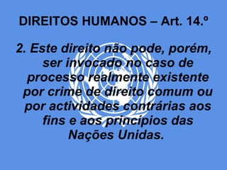 DIREITOS HUMANOS – Art. 14.º 2. Este direito não pode, porém, ser invocado no caso de processo realmente existente por crime de direito comum ou por actividades contrárias aos fins e aos princípios das Nações Unidas.  