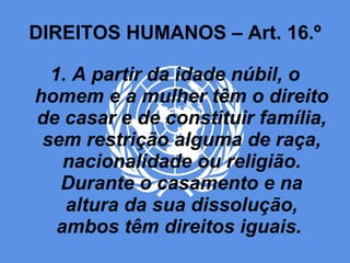 DIREITOS HUMANOS – Art. 16.º 1. A partir da idade núbil, o homem e a mulher têm o direito de casar e de constituir família, sem restrição alguma de raça, nacionalidade ou religião. Durante o casamento e na altura da sua dissolução, ambos têm direitos iguais.  