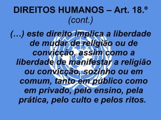 DIREITOS HUMANOS – Art. 18.º  (cont.) (…) este direito implica a liberdade de mudar de religião ou de convicção, assim como a liberdade de manifestar a religião ou convicção, sozinho ou em comum, tanto em público como em privado, pelo ensino, pela prática, pelo culto e pelos ritos.  
